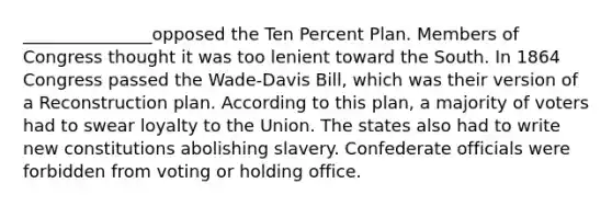 _______________opposed the Ten Percent Plan. Members of Congress thought it was too lenient toward the South. In 1864 Congress passed the Wade-Davis Bill, which was their version of a Reconstruction plan. According to this plan, a majority of voters had to swear loyalty to the Union. The states also had to write new constitutions abolishing slavery. Confederate officials were forbidden from voting or holding office.