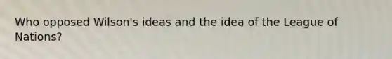 Who opposed Wilson's ideas and the idea of the League of Nations?