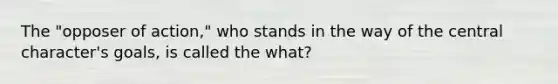 The "opposer of action," who stands in the way of the central character's goals, is called the what?