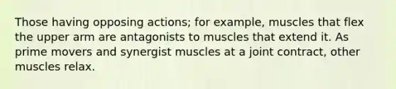 Those having opposing actions; for example, muscles that flex the upper arm are antagonists to muscles that extend it. As prime movers and synergist muscles at a joint contract, other muscles relax.