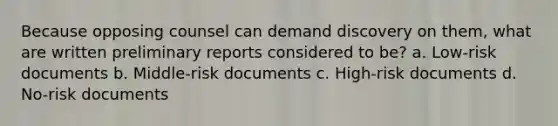 Because opposing counsel can demand discovery on them, what are written preliminary reports considered to be? a. Low-risk documents b. Middle-risk documents c. High-risk documents d. No-risk documents