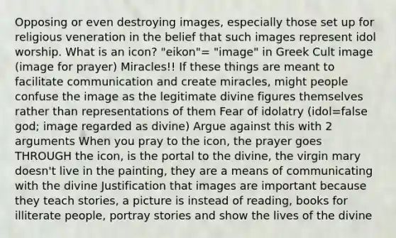 Opposing or even destroying images, especially those set up for religious veneration in the belief that such images represent idol worship. What is an icon? "eikon"= "image" in Greek Cult image (image for prayer) Miracles!! If these things are meant to facilitate communication and create miracles, might people confuse the image as the legitimate divine figures themselves rather than representations of them Fear of idolatry (idol=false god; image regarded as divine) Argue against this with 2 arguments When you pray to the icon, the prayer goes THROUGH the icon, is the portal to the divine, the virgin mary doesn't live in the painting, they are a means of communicating with the divine Justification that images are important because they teach stories, a picture is instead of reading, books for illiterate people, portray stories and show the lives of the divine