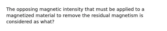 The opposing magnetic intensity that must be applied to a magnetized material to remove the residual magnetism is considered as what?