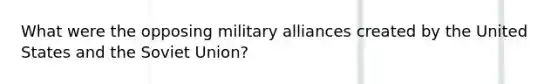 What were the opposing military alliances created by the United States and the Soviet Union?