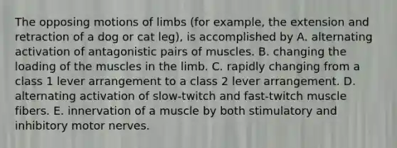 The opposing motions of limbs (for example, the extension and retraction of a dog or cat leg), is accomplished by A. alternating activation of antagonistic pairs of muscles. B. changing the loading of the muscles in the limb. C. rapidly changing from a class 1 lever arrangement to a class 2 lever arrangement. D. alternating activation of slow-twitch and fast-twitch muscle fibers. E. innervation of a muscle by both stimulatory and inhibitory motor nerves.