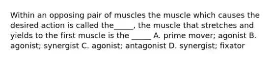 Within an opposing pair of muscles the muscle which causes the desired action is called the_____, the muscle that stretches and yields to the first muscle is the _____ A. prime mover; agonist B. agonist; synergist C. agonist; antagonist D. synergist; fixator