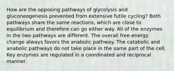 How are the opposing pathways of glycolysis and gluconeogenesis prevented from extensive futile cycling? Both pathways share the same reactions, which are close to equilibrium and therefore can go either way. All of the enzymes in the two pathways are different. The overall free-energy change always favors the anabolic pathway. The catabolic and anabolic pathways do not take place in the same part of the cell. Key enzymes are regulated in a coordinated and reciprocal manner.