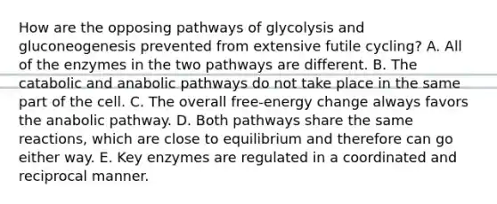 How are the opposing pathways of glycolysis and gluconeogenesis prevented from extensive futile cycling? A. All of the enzymes in the two pathways are different. B. The catabolic and anabolic pathways do not take place in the same part of the cell. C. The overall free-energy change always favors the anabolic pathway. D. Both pathways share the same reactions, which are close to equilibrium and therefore can go either way. E. Key enzymes are regulated in a coordinated and reciprocal manner.