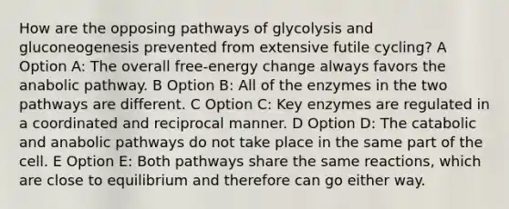 How are the opposing pathways of glycolysis and gluconeogenesis prevented from extensive futile cycling? A Option A: The overall free-energy change always favors the anabolic pathway. B Option B: All of the enzymes in the two pathways are different. C Option C: Key enzymes are regulated in a coordinated and reciprocal manner. D Option D: The catabolic and anabolic pathways do not take place in the same part of the cell. E Option E: Both pathways share the same reactions, which are close to equilibrium and therefore can go either way.