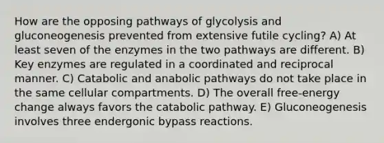 How are the opposing pathways of glycolysis and gluconeogenesis prevented from extensive futile cycling? A) At least seven of the enzymes in the two pathways are different. B) Key enzymes are regulated in a coordinated and reciprocal manner. C) Catabolic and anabolic pathways do not take place in the same cellular compartments. D) The overall free-energy change always favors the catabolic pathway. E) Gluconeogenesis involves three endergonic bypass reactions.