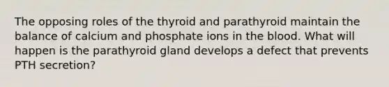 The opposing roles of the thyroid and parathyroid maintain the balance of calcium and phosphate ions in the blood. What will happen is the parathyroid gland develops a defect that prevents PTH secretion?