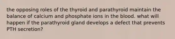 the opposing roles of the thyroid and parathyroid maintain the balance of calcium and phosphate ions in <a href='https://www.questionai.com/knowledge/k7oXMfj7lk-the-blood' class='anchor-knowledge'>the blood</a>. what will happen if the parathyroid gland develops a defect that prevents PTH secretion?