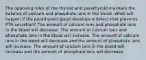 The opposing roles of the thyroid and parathyroid maintain the balance of calcium and phosphate ions in the blood. What will happen if the parathyroid gland develops a defect that prevents PTH secretion? The amount of calcium ions and phosphate ions in the blood will decrease. The amount of calcium ions and phosphate ions in the blood will increase. The amount of calcium ions in the blood will decrease and the amount of phosphate ions will increase. The amount of calcium ions in the blood will increase and the amount of phosphate ions will decrease.