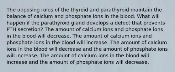 The opposing roles of the thyroid and parathyroid maintain the balance of calcium and phosphate ions in <a href='https://www.questionai.com/knowledge/k7oXMfj7lk-the-blood' class='anchor-knowledge'>the blood</a>. What will happen if the parathyroid gland develops a defect that prevents PTH secretion? The amount of calcium ions and phosphate ions in the blood will decrease. The amount of calcium ions and phosphate ions in the blood will increase. The amount of calcium ions in the blood will decrease and the amount of phosphate ions will increase. The amount of calcium ions in the blood will increase and the amount of phosphate ions will decrease.