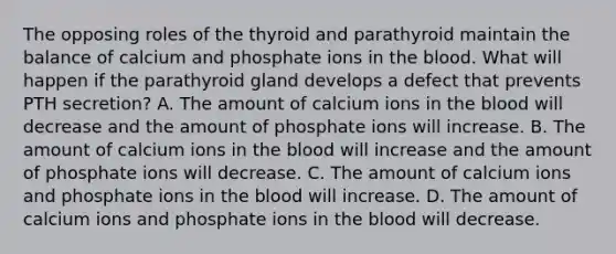 The opposing roles of the thyroid and parathyroid maintain the balance of calcium and phosphate ions in the blood. What will happen if the parathyroid gland develops a defect that prevents PTH secretion? A. The amount of calcium ions in the blood will decrease and the amount of phosphate ions will increase. B. The amount of calcium ions in the blood will increase and the amount of phosphate ions will decrease. C. The amount of calcium ions and phosphate ions in the blood will increase. D. The amount of calcium ions and phosphate ions in the blood will decrease.