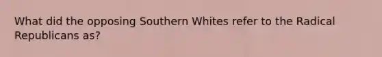 What did the opposing Southern Whites refer to the Radical Republicans as?