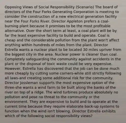 Opposing Views of Social Responsibility (Scenario) The board of directors of the Four Forks Generating Corporation is meeting to consider the construction of a new electrical generation facility near the Four Forks River. Director Appleton prefers a coal-burning plant because it promises to be the most profitable alternative. Over the short term at least, a coal plant will be by far the least expensive facility to build and operate. Coal is cheap and the considerable pollution from the plant won't affect anything within hundreds of miles from the plant. Director Estrella wants a nuclear plant to be located 30 miles upriver from the biggest city in the area. Nuclear power is cleaner than coal. Completely safeguarding the community against accidents in the plant or the disposal of toxic waste could be very expensive. However, Estrella has discovered that the job can be done much more cheaply by cutting some corners-while still strictly following all laws-and creating some additional risk for the community. Director Jossleman supports the most expensive option of the three-she wants a wind farm to be built along the banks of the river on top of a ridge. The wind turbines produce absolutely no pollution and pose no threat to the community or the environment. They are expensive to build and to operate at the current time because they require elaborate back-up systems to function when the wind isn't blowing. Director Estrella exhibits which of the following social responsibility views?