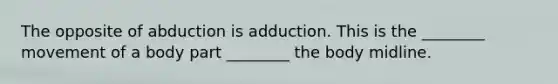 The opposite of abduction is adduction. This is the ________ movement of a body part ________ the body midline.