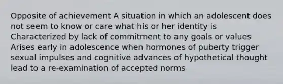 Opposite of achievement A situation in which an adolescent does not seem to know or care what his or her identity is Characterized by lack of commitment to any goals or values Arises early in adolescence when hormones of puberty trigger sexual impulses and cognitive advances of hypothetical thought lead to a re-examination of accepted norms