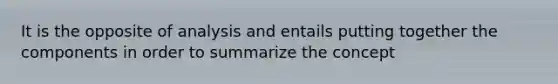 It is the opposite of analysis and entails putting together the components in order to summarize the concept