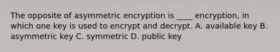 The opposite of asymmetric encryption is ____ encryption, in which one key is used to encrypt and decrypt. A. available key B. asymmetric key C. symmetric D. public key