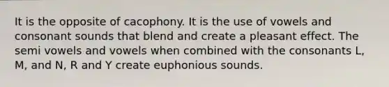 It is the opposite of cacophony. It is the use of vowels and consonant sounds that blend and create a pleasant effect. The semi vowels and vowels when combined with the consonants L, M, and N, R and Y create euphonious sounds.