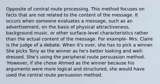 Opposite of central route processing. This method focuses on facts that are not related to the content of the message. It occurs when someone evaluates a message, such as an advertisement, on the basis of physical attractiveness, background music, or other surface-level characteristics rather than the actual content of the message. For example- Mrs. Claire is the judge of a debate. When it's over, she has to pick a winner. She picks Tony as the winner as he's better looking and well-dressed. She's using the peripheral route persuasion method. 'However, if she chose Ahmed as the winner because his arguments were more logical and structured, she would have used the central route persuasion method.