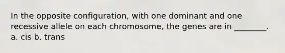 In the opposite configuration, with one dominant and one recessive allele on each chromosome, the genes are in ________. a. cis b. trans