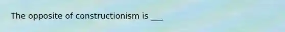 The opposite of constructionism is ___