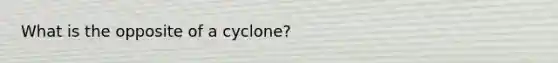 What is the opposite of a cyclone?