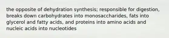 the opposite of dehydration synthesis; responsible for digestion, breaks down carbohydrates into monosaccharides, fats into glycerol and fatty acids, and proteins into amino acids and nucleic acids into nucleotides