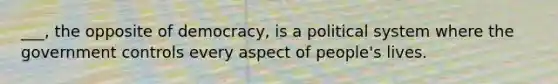 ___, the opposite of democracy, is a political system where the government controls every aspect of people's lives.