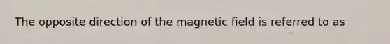 The opposite direction of the magnetic field is referred to as