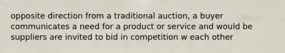 opposite direction from a traditional auction, a buyer communicates a need for a product or service and would be suppliers are invited to bid in competition w each other