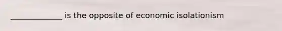 _____________ is the opposite of economic isolationism