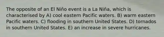 The opposite of an El Niño event is a La Niña, which is characterised by A) cool eastern Pacific waters. B) warm eastern Pacific waters. C) flooding in southern United States. D) tornados in southern United States. E) an increase in severe hurricanes.