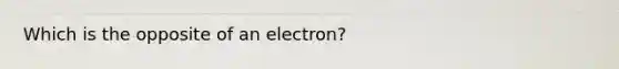 Which is the opposite of an electron?