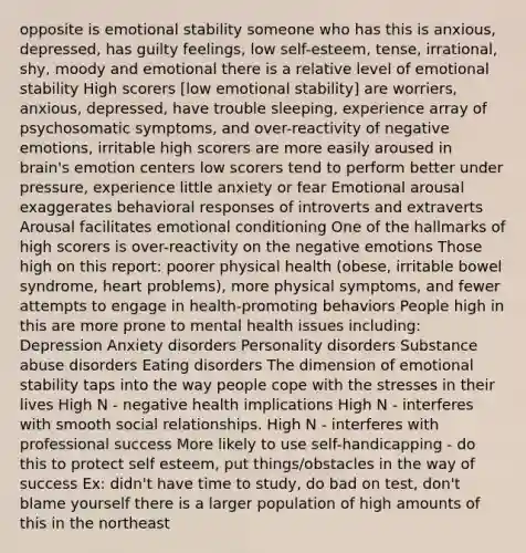 opposite is emotional stability someone who has this is anxious, depressed, has guilty feelings, low self-esteem, tense, irrational, shy, moody and emotional there is a relative level of emotional stability High scorers [low emotional stability] are worriers, anxious, depressed, have trouble sleeping, experience array of psychosomatic symptoms, and over-reactivity of negative emotions, irritable high scorers are more easily aroused in brain's emotion centers low scorers tend to perform better under pressure, experience little anxiety or fear Emotional arousal exaggerates behavioral responses of introverts and extraverts Arousal facilitates emotional conditioning One of the hallmarks of high scorers is over-reactivity on the negative emotions Those high on this report: poorer physical health (obese, irritable bowel syndrome, heart problems), more physical symptoms, and fewer attempts to engage in health-promoting behaviors People high in this are more prone to mental health issues including: Depression Anxiety disorders Personality disorders Substance abuse disorders Eating disorders The dimension of emotional stability taps into the way people cope with the stresses in their lives High N - negative health implications High N - interferes with smooth social relationships. High N - interferes with professional success More likely to use self-handicapping - do this to protect self esteem, put things/obstacles in the way of success Ex: didn't have time to study, do bad on test, don't blame yourself there is a larger population of high amounts of this in the northeast