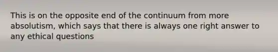 This is on the opposite end of the continuum from more absolutism, which says that there is always one right answer to any ethical questions