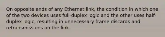 On opposite ends of any Ethernet link, the condition in which one of the two devices uses full-duplex logic and the other uses half-duplex logic, resulting in unnecessary frame discards and retransmissions on the link.