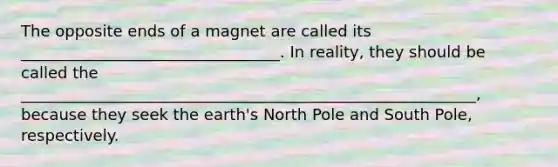 The opposite ends of a magnet are called its _________________________________. In reality, they should be called the __________________________________________________________, because they seek the earth's North Pole and South Pole, respectively.