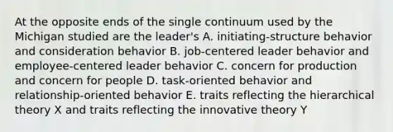 At the opposite ends of the single continuum used by the Michigan studied are the leader's A. initiating-structure behavior and consideration behavior B. job-centered leader behavior and employee-centered leader behavior C. concern for production and concern for people D. task-oriented behavior and relationship-oriented behavior E. traits reflecting the hierarchical theory X and traits reflecting the innovative theory Y