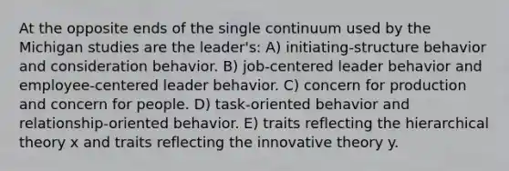 At the opposite ends of the single continuum used by the Michigan studies are the leader's: A) initiating-structure behavior and consideration behavior. B) job-centered leader behavior and employee-centered leader behavior. C) concern for production and concern for people. D) task-oriented behavior and relationship-oriented behavior. E) traits reflecting the hierarchical theory x and traits reflecting the innovative theory y.