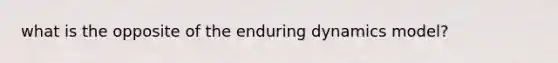 what is the opposite of the enduring dynamics model?