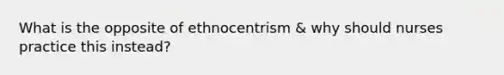 What is the opposite of ethnocentrism & why should nurses practice this instead?