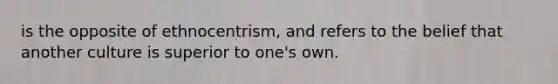 is the opposite of ethnocentrism, and refers to the belief that another culture is superior to one's own.