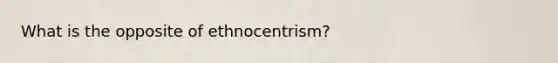 What is the opposite of ethnocentrism?