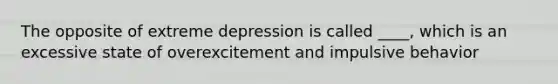 The opposite of extreme depression is called ____, which is an excessive state of overexcitement and impulsive behavior