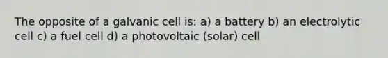 The opposite of a galvanic cell is: a) a battery b) an electrolytic cell c) a fuel cell d) a photovoltaic (solar) cell