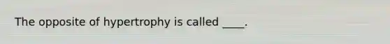 The opposite of hypertrophy is called ____.